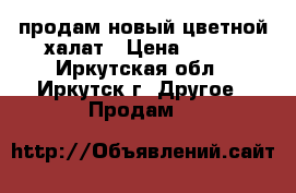 продам новый цветной халат › Цена ­ 300 - Иркутская обл., Иркутск г. Другое » Продам   